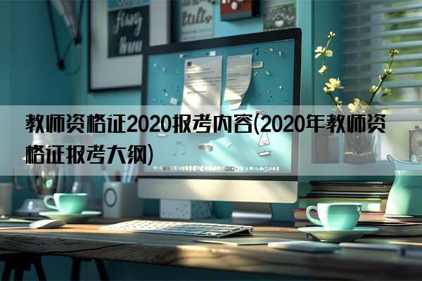 教师资格证2020报考内容(2020年教师资格证报考大纲)