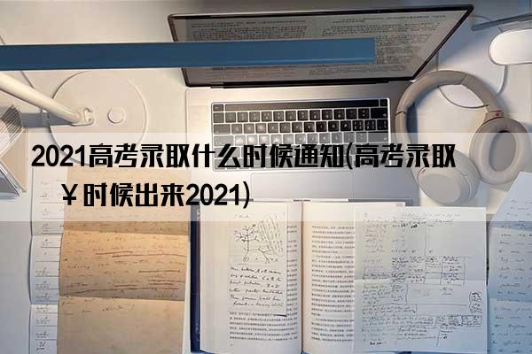 2021高考录取什么时候通知(高考录取啥时候出来2021)