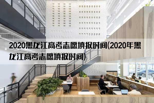 2020黑龙江高考志愿填报时间(2020年黑龙江高考志愿填报时间)