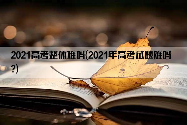 2021高考整体难吗(2021年高考试题难吗?)