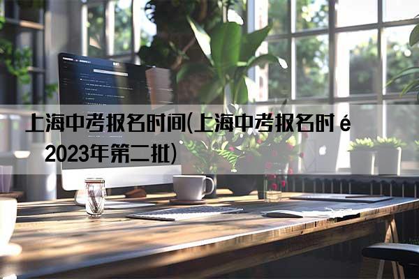 上海中考报名时间(上海中考报名时间2023年第二批)