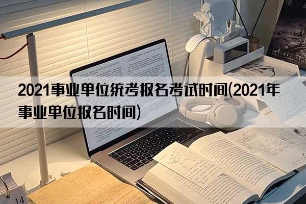 2021事业单位统考报名考试时间(2021年事业单位报名时间)