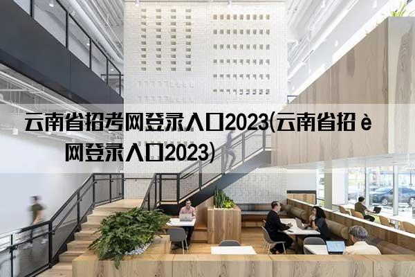 云南省招考网登录入口2023(云南省招考网登录入口2023)