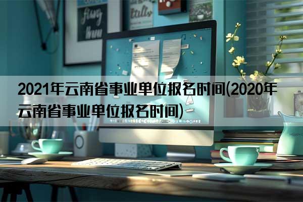 2021年云南省事业单位报名时间(2020年云南省事业单位报名时间)