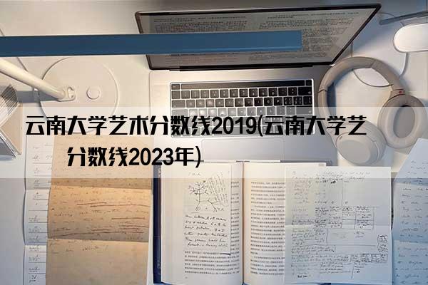 云南大学艺术分数线2019(云南大学艺术分数线2023年)