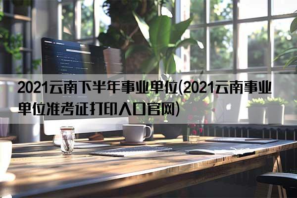 2021云南下半年事业单位(2021云南事业单位准考证打印入口官网)