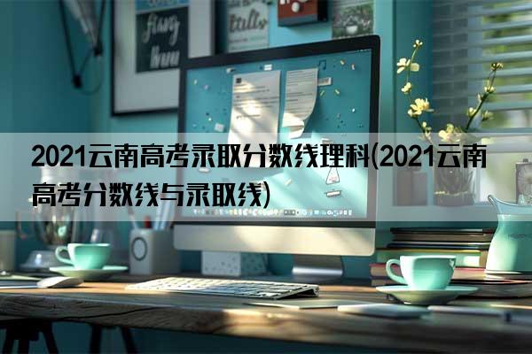 2021云南高考录取分数线理科(2021云南高考分数线与录取线)