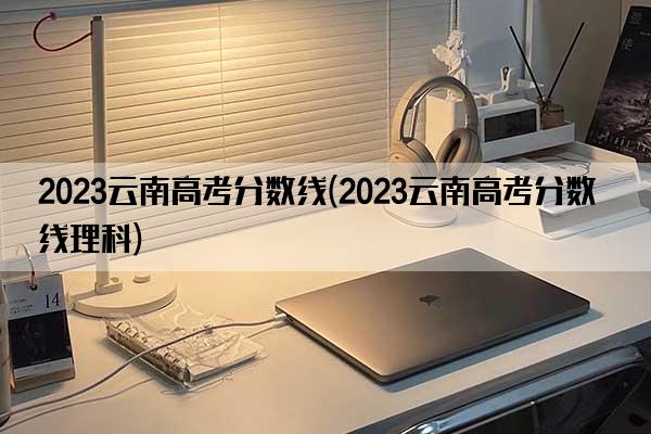 2023云南高考分数线(2023云南高考分数线理科)