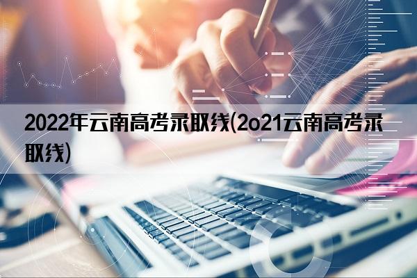 2022年云南高考录取线(2o21云南高考录取线)