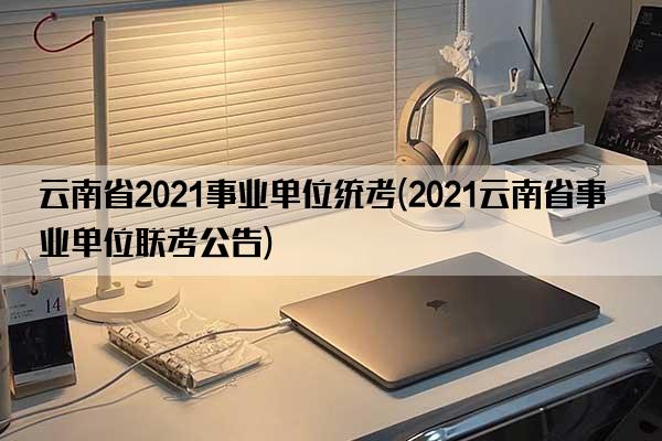 云南省2021事业单位统考(2021云南省事业单位联考公告)