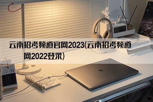 云南招考频道官网2023(云南招考频道官网2022登录)