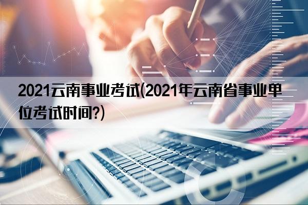 2021云南事业考试(2021年云南省事业单位考试时间?)
