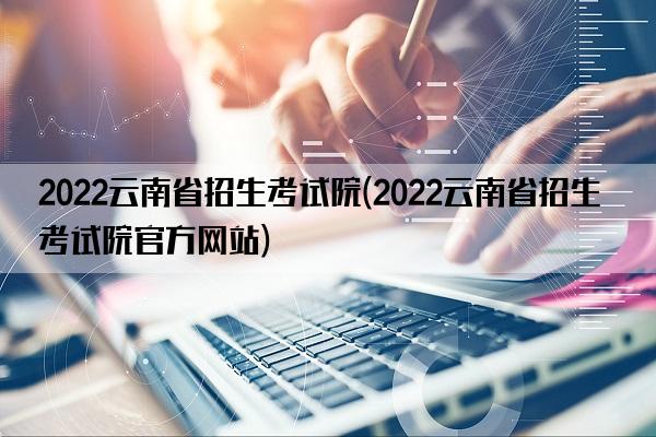 2022云南省招生考试院(2022云南省招生考试院官方网站)
